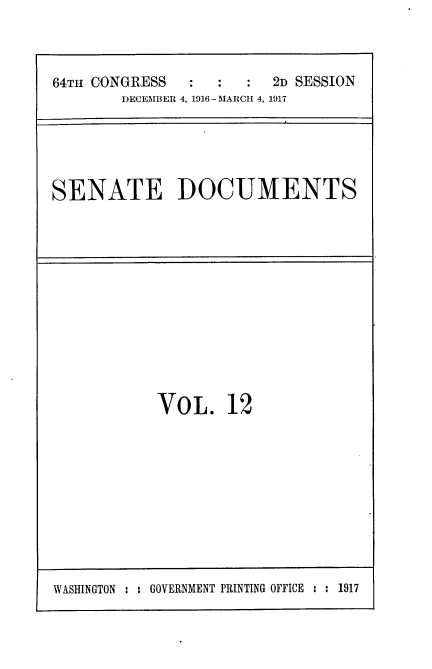 handle is hein.usccsset/usconset25075 and id is 1 raw text is: 



64TH CONGRESS     :   : 2D SESSION
        DECEMBER 4, 1916 - MARCH 4, 1917


SENATE DOCUMENTS


VOL. 12


WASHINGTON : : GOVERNMENT PRINTING OFFICE : : 1917



