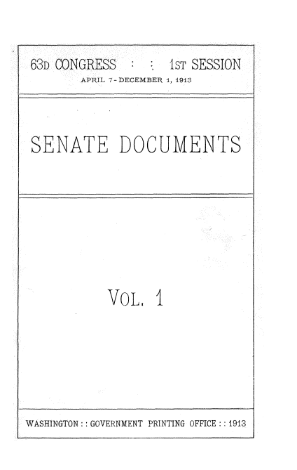 handle is hein.usccsset/usconset25103 and id is 1 raw text is: 


63D CONGRESS   :    1sT SESSION
       APRIL 7-DECEMBER 1, 1913


SENATE DOCUMENTS


VO L   I


WASHINGTON: : GOVERNMENT PRINTING OFFICE:: 1913


