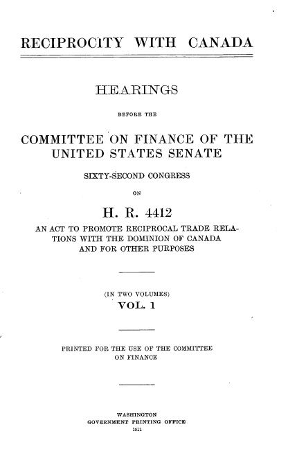 handle is hein.usccsset/usconset25230 and id is 1 raw text is: 



RECIPROCITY WITH


CANADA


            HEARINGS

                BEFORE THE


COMMITTEE ON FINANCE OF THE
     UNITED STATES SENATE

          SIXTY-SECOND CONGRESS

                  ON

             H. R. 4412
  AN ACT TO PROMOTE RECIPROCAL TRADE RELA-
     TIONS WITH THE DOMINION OF CANADA
          AND FOR OTHER PURPOSES




              (IN TWO VOLUMES)
                VOL. 1


PRINTED FOR THE USE OF THE COMMITTEE
         ON FINANCE


     WASHINGTON
GOVERNMENT PRINTING OFFICE


