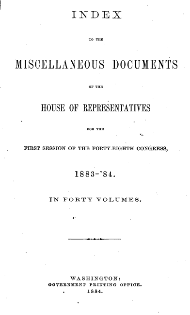 handle is hein.usccsset/usconset25441 and id is 1 raw text is: 

            INDEX



                TO THE




MISCELLANEOUS DOCUMENTS


                OF THE1



     HOUSE  OF REPRESENTATIVES


               FOR THE


  FIRST SESSION OF THE FORTY-EIGHTH CONGRESS,


      1883-'84.



IN FORTY  VOLUMES.













     WASHINGTON:
GOVERNMENT PRINTING OFFICE.
   #    1884.


