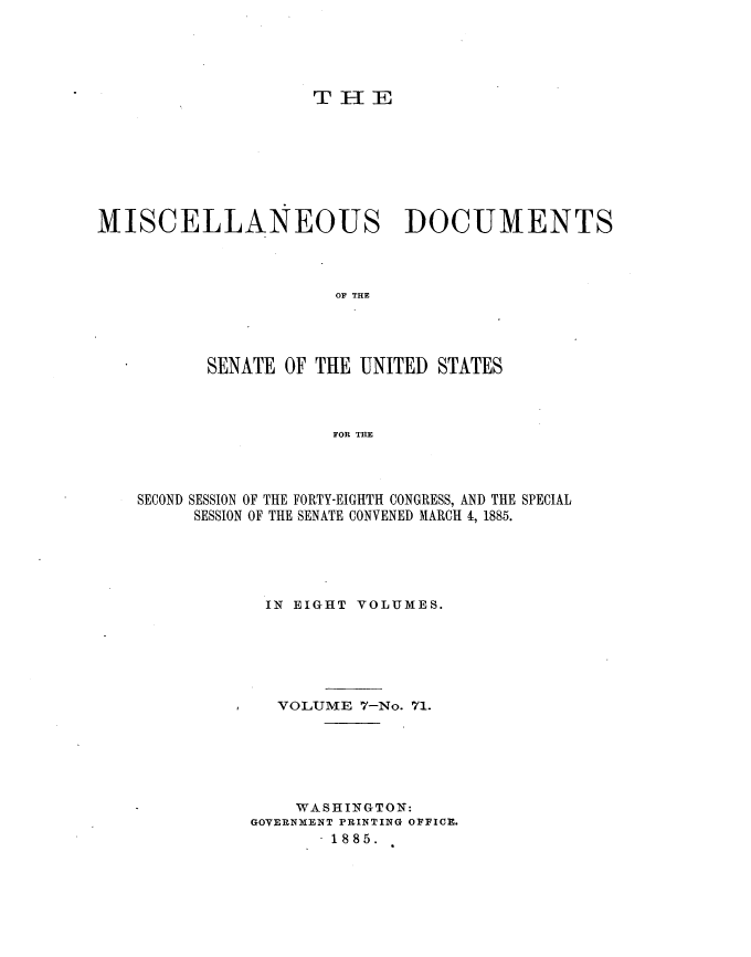 handle is hein.usccsset/usconset25476 and id is 1 raw text is: 






                    THI9{E









MISCELLANEOUS DOCUMENTS




                      OF THE





          SENATE  OF THE UNITED STATES




                      FOR THE


SECOND SESSION OF THE FORTY-EIGHTH CONGRESS, AND THE SPECIAL
     SESSION OF THE SENATE CONVENED MARCH 4, 1885.






            IN EIGHT VOLUMES.







            VOLUME   7-No. 71.







               WASHINGTON:
           GOVERNMENT PRINTING OFFICE.
                 - 1885.


