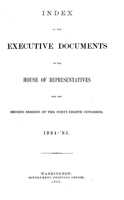 handle is hein.usccsset/usconset25494 and id is 1 raw text is: 


           INDEX



              E U TDCMN




EXECUTIVE DOCUMENTS



               OF THE


    HOUSE OF REPRESENTATIVES



             FOR THE




SECOND SESSION OF THE FORTY-EIGHTH CONGRESS,


188 4-'85.


    WASHINGTON:
GOVERNMENT PRINTING OFFICE..
       1885.


