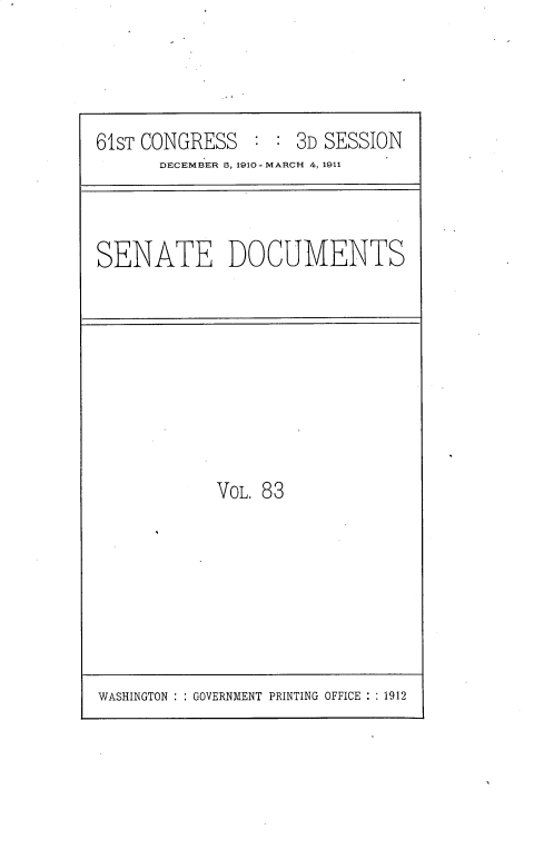 handle is hein.usccsset/usconset25708 and id is 1 raw text is: 




61ST CONGRESS        3D SESSION
       DECEMBER 5, 1910-MARCH 4, 1911


SENATE DOCUMENTS


VOL. 83


WASHINGTON : : GOVERNMENT PRINTING OFFICE : : 1912


