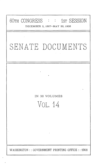 handle is hein.usccsset/usconset25748 and id is 1 raw text is: 


60TH CONGRESS   : :  1ST SESSION
      DECEMBER 2, 1907-MAY 30, 1908


SENATE DOCUMENTS


IN 36 VOLUMES

VoL.   14


WASHINGTON: : GOVERNMENT PRINTING OFFICE:: 1908


