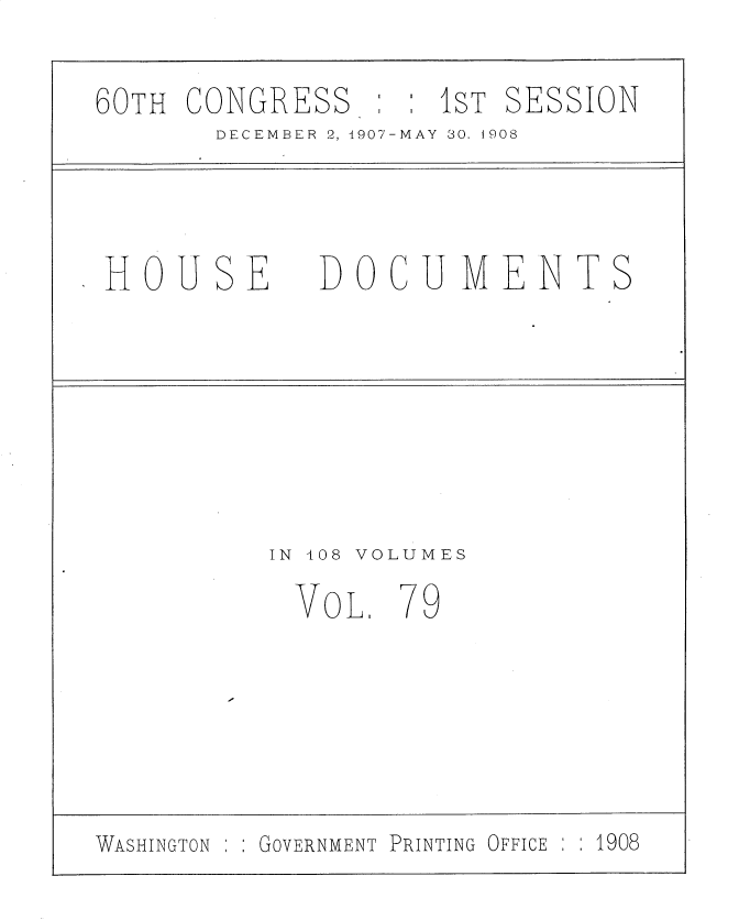 handle is hein.usccsset/usconset25773 and id is 1 raw text is: 

60TH CONGRESS     : IST SESSION
       DECEMBER 2,1907-MAY 30, t908



 HOUSE       DOCUMENTS







          IN 408 VOLUMES

            VoL.  779






WASHINGTON GOVERNMENT PRINTING OFFICE  1908



