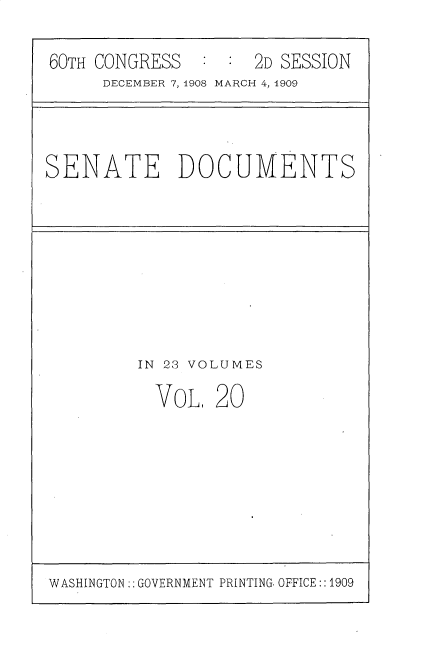handle is hein.usccsset/usconset25798 and id is 1 raw text is: 

60TH CONGRESS  :  :  2D SESSION
     DECEMBER 7, 1908 MARCH 4, 1909


SENATE DOCUMENTS


IN 23 VOLUMES

  VoL,  20


WASHINGTON:: GOVERNMENT PRINTING. OFFICE::1909


