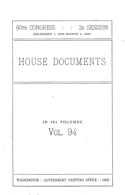 handle is hein.usccsset/usconset25821 and id is 1 raw text is: 


60TH CONGRESS   :  : 2D SESSION
      DECEMBER 7, 1908-MARCH 4, 1909


HOUSE DOCUMENTS


IN 451 VOLUMES


VOL.


94


WASHINGTON: : GOVERNMENT PRINTING OFFICE :: 1909


