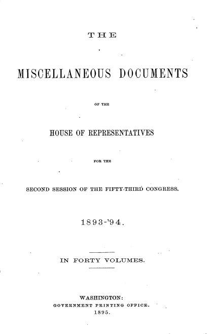 handle is hein.usccsset/usconset25923 and id is 1 raw text is: 




T I-I E


MISCELLANEOUS DOCUMENTS




                 OF THE




       HOUSE OF REPRESENTATIVES



                 FOR THE


SECOND SESSION OF THE FIFTY-THIRD CONGRESS.





            18 9 3-'9 4.





       IN FORTY  VOLUMES.





            WASHINGTON:
      GOVERNMENT PRINTING OFFICE.
               1895.


