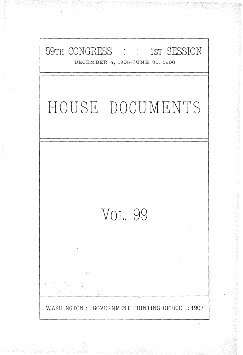 handle is hein.usccsset/usconset29641 and id is 1 raw text is: 

59TH CONGRESS   : :  1ST SESSION
      DECEMBER 4, 1905-JUNE 30, 1906


HOUSE DOCUMENTS


VOL.


99


WASHINGTON : : GOVERNMENT PRINTING OFFICE : :1907


