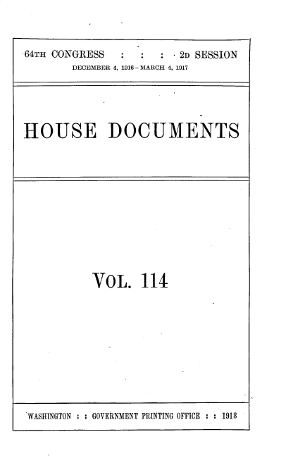 handle is hein.usccsset/usconset30229 and id is 1 raw text is: 



.64TH CONGRESS           2D SESSION
        DECEMBER 4, 1916 - MARCH 4, 1917


HOUSE DOCUMENTS


VOL. 114


WASHINGTON : : GOVERNMENT PRINTING OFFICE : : 1918


