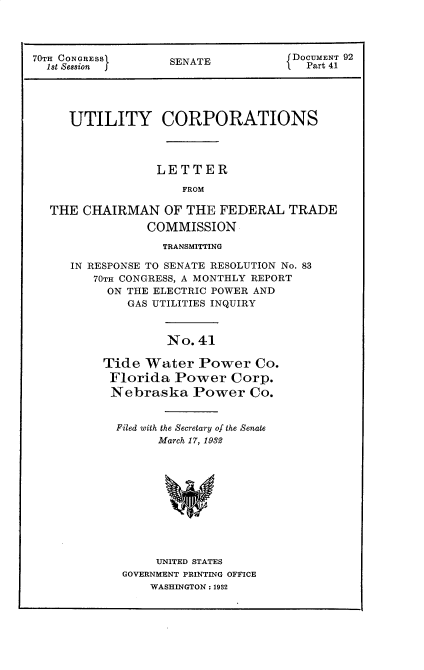 handle is hein.usccsset/usconset30269 and id is 1 raw text is: 




70TH CONGRESS      SENATE           DOCUMENT 92
  1st SSion        S                  Part 41




     UTILITY CORPORATIONS




                 LETTER
                     FROM

  THE  CHAIRMAN   OF  THE FEDERAL   TRADE
                COMMISSION


             TRANSMITTING

IN RESPONSE TO SENATE RESOLUTION No. 83
   70TH CONGRESS, A MONTHLY REPORT
     ON THE ELECTRIC POWER AND
        GAS UTILITIES INQUIRY



              No. 41

     Tide Water   Power   Co.
     Florida   Power   Corp.
     Nebraska Power Co.


Filed with the Secretary of the Senate
      March 17, 1932











      UNITED STATES
 GOVERNMENT PRINTING OFFICE
     WASHINGTON: 1932


