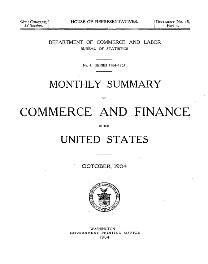 handle is hein.usccsset/usconset30605 and id is 1 raw text is: 



58TH CONGRESS, 1
3d Session.


HOUSE OF REPRESENTATIVES.


DoCUMENT No. 15,
   Part 4.


        DEPARTMENT OF COMMERCE AND LABOR
                BUREAU OF STATISTICS



                No. 4. SERIES 1904-1905




        MONTHLY SUMMARY

                      OF



COMMERCE AND FINANCE

                     OF THE


UNITED STATES





      OCTOBER, 1904


      WASHINGTON
GOVERNMENT PRINTING OFFICE
        1904


