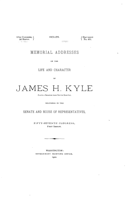 handle is hein.usccsset/usconset30854 and id is 1 raw text is: 















57TH CONGRESS,     SENATE.
  1st Session.





        MEMORIAL ADDRESSES



                    ON THE



             LIFE AND CHARACTER



                     OF


DocuMENT
No. 451.


JAMES H. KYLE

            (LATE A SENATOR FROM SOUTH DAKOTA),


                 DELIVERED IN THE



    SENATE AND HOUSE OF REPRESENTATIVES,




          FIFTY-SEVENTH  CONGRESS,
                  FIRST SESSION.










                  WASHINGTON:
           GOVERNMENT PRINTING OFFICE.
                     1902.


