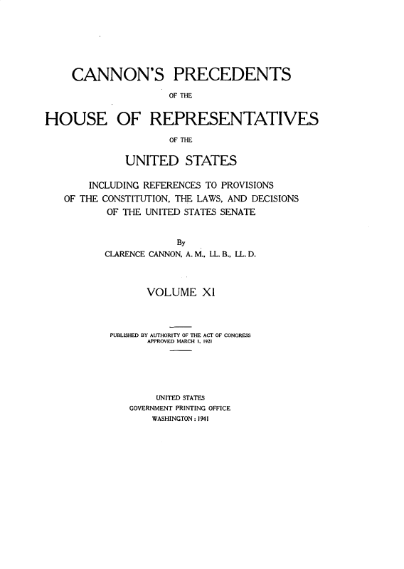 handle is hein.usccsset/usconset31056 and id is 1 raw text is: 







     CANNON'S PRECEDENTS

                     OF THE


HOUSE OF REPRESENTATIVES

                     OF THE


              UNITED STATES


        INCLUDING REFERENCES TO PROVISIONS
   OF THE CONSTITUTION, THE LAWS, AND DECISIONS
           OF THE UNITED STATES SENATE


                      By
          CLARENCE CANNON, A. M., LL. B., LL. D.


      VOLUME X1




PUBLISHED BY AUTHORITY OF THE ACT OF CONGRESS
      APPROVED MARCH 1. 1921






        UNITED STATES
   GOVERNMENT PRINTING OFFICE
       WASHINGTON : 1941


