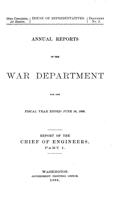 handle is hein.usccsset/usconset31284 and id is 1 raw text is: 



56TH CONGRESs, HOUSE OF REPRESENTATIVES. I DocUMENT
18t eSsfo.                      No. 2.


         ANNUAL   REPORTS




                 Op THE





WAR DEPARTMENT




                FOR THE


FISCAL YEAR ENDED JTNE 30, 1899.






      REPORT OF THE


CHIEF


OF  ENGINEERS.


     PART  1.






     WASHINGTON:
GOVERNMENT PRINTING OFFICE.
       1899.


