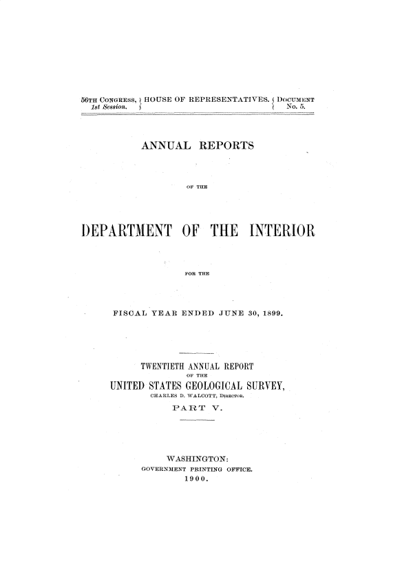 handle is hein.usccsset/usconset32202 and id is 1 raw text is: 











56Ta CONGREss,) HOUSE OF REPRESENTATIVES. TOCidTIENT
  1st Session.                        No. 5.




           ANNUAL REPORTS




                    OF THE





DEPARTMENT OF THE INTERIOR




                   FOR THE


FISCAL  YEAR ENDED  JUNE  30, 1899.






      TWENTIETH ANNUAL REPORT
              OF THE
UNITED STATES GEOLOGICAL SURVEY,
       CHARLES D. WALCOTT, DIRECTOR.
            PART   V.






          WASHINGTON:
      GOVERNMENT PRINTING OFFICE.
              1900.


