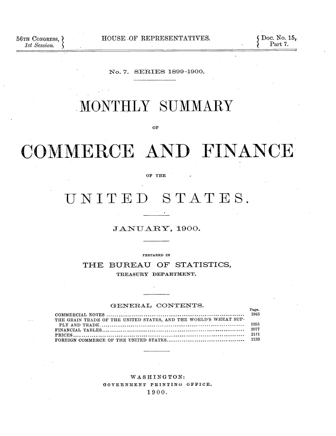 handle is hein.usccsset/usconset32219 and id is 1 raw text is: 





56TH CONGRESS,
  1st Session.


HOUSE .OF REPRESENTATIVES.


Doc. No. 15,
  Part 7.


      No. 7. SERIES 1899-1900.





MONTHLY SUMMARY


               OF


COMMERCE AND


FINANCE


OF THE


UNITED


STATES.


            JANUAiRY, 1900.




                  REPARED IN
      THE  BUREAU OF STATISTICS,
            TREASURY DEPARTMENT.




            GENERAL CONTENTS.
COMMERCIAL NOTES  .........................................................
THE GRAIN TRADE OF THE UNITED STATES, AND THE WORLD'S WHEAT SUP-
PLY AND TRADE...... .... .... ... .... .... ... .... .... .... ... .... ....---- .
FINANCIAL TABLES  ..........................................................
PRICES ......................................................................
FOREIGN COMMERCE OF THE UNITED STATES................................





               WASHINGTON:
          GOVERNMENT PRINTING OFFICE.
                   1900.


rage.
1945
1955
2077
2111
2133


