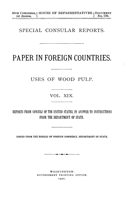 handle is hein.usccsset/usconset32225 and id is 1 raw text is: 

56TH CONGRESS, HOUSE OF REPRESENTATIVES. DOCUMENT
  1st Session. 5                       No. 730.



  SPECIAL CONSULAR REPORTS.






PAPER IN FOREIGN COUNTRIES.




         USES   OF   WOOD PULP.



                  VOL.  XIX.


REPORTS FROM CONSULS OF THE UNITED STATES, IN ANSWER TO INSTRUCTIONS
            FROM THE DEPARTMENT OF STATE.




  ISSUED FROM THE BUREAU OF FOREIGN COMMERCE, DEPARTMENT OF STATE.








                 WASHINGTON:
           GOVERNMENT PRINTING OFFICE.
                     I900.


