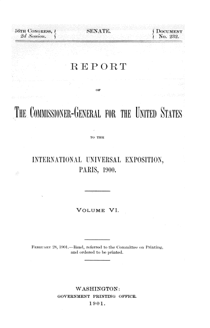 handle is hein.usccsset/usconset32335 and id is 1 raw text is: 




tdiTu (' NGItESS, f
  2d ~


SENATE.


DOCUMENT
No. 2:~2.


                  E P 0 R T



                          OF




THE  CoM1SSIONE-GEEIAL FOR THE UNITED STATES



                        TO THE


INTERNATIONAL UNIVERSAL EXPOSITION,

               PARIS,  1900.






               VOLUME VI.






FEiiRUAY 28, 1901.-Read, referred to the ( oninittee onl Printing,
             and ordered to be printed.






             WASHINGTON:
        GOVERNMENT  PRINTING OFFICE.
                  1901.


-  - ---- -- - ------ ---


