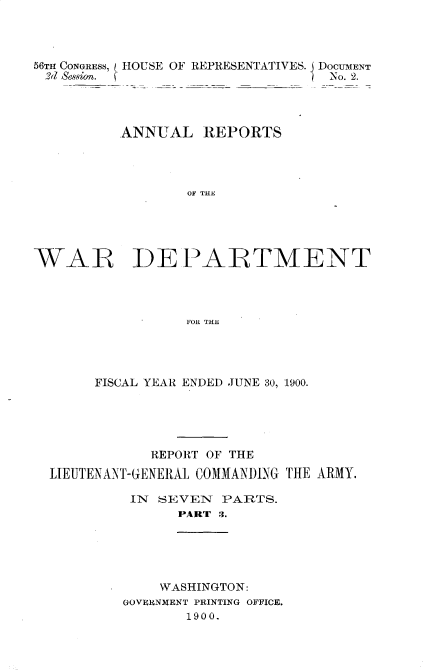 handle is hein.usccsset/usconset32349 and id is 1 raw text is: 



56TH CONGRESS, HOUSE OF REPRESENTATIVES. DOCUMENT
2d Session.                        No. 2.




          ANNUAL REPORTS




                  OF THE





WAR~ IDE PAIRTMENT




                  FOR THE


     FISCAL YEAR ENDED JUNE 30, 1900.





            REPORT OF THE
LIEUTENANT-GENERAL COMMANDING THE ARMY.

         IN  SEVEN  PARTS.
               PART 3.





             WASHINGTON:
         GOVERNMENT PRINTING OFFICE.
                1900.



