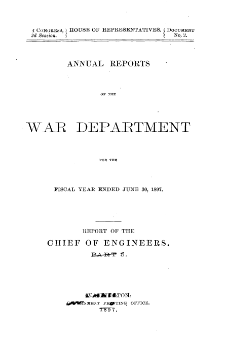 handle is hein.usccsset/usconset32575 and id is 1 raw text is: 



I CONGRESS HOUSE OF REPRESENTATIVES. DOCUMENT
2d Session.                    No. 2.




        ANNUAL   REPORTS




               OF THE





WAR DEPARTMENT




               FOR THE


FISCAL YEAR ENDED JUNE 30, 1897.






      REPORT OF THE


CHIEF


OF  ENGINEERS.


aMENT PRyTING OFFICE.
   TS77.


