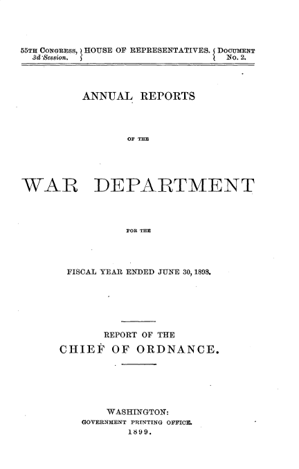 handle is hein.usccsset/usconset32686 and id is 1 raw text is: 




55TH CONGRESS, HOUSE OF REPRESENTATIVES. DOCUMENT
  3d Sesion.                    No. 2.




          ANNUAL   REPORTS




                 OF THE





WAR DEPARTMENT




                FOR THE


FISCAL YEAR ENDED JUNE 30, 1898.







       REPORT OF THE

CHIEF   OF  ORDNANCE.






       WASHINGTON:
   GOVERNMENT PRINTING OFFICE.
           1899.


