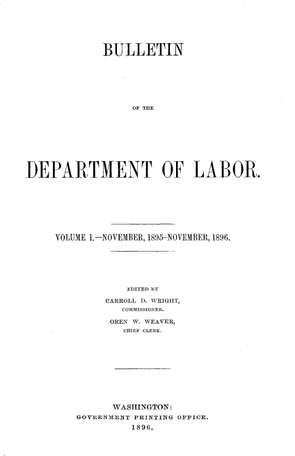 handle is hein.usccsset/usconset32859 and id is 1 raw text is: 







             BULLETIN








                  OF TL           O










DEPARTMENT OF LABOR.


VOLUME I.-NOVEMBER, 1895-NOVEMBER, 1896.







            EDITED BY

        CARROLL 1D. WRIGHT,
           COMMISSIONER.


     OREN W. WEAVER,
        CHIEF CLERK.












      WASHINGTON:
GOVERNMENT PRINTING OFFICE.
         1896.



