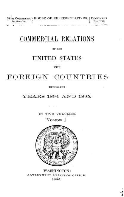 handle is hein.usccsset/usconset32872 and id is 1 raw text is: 



54TH CONGRESS, HOUSE OF REPRESENTATIVES. DooUMENT
  1st session.                  -No. 186.




     COMMERCIAL RELATIONS

                 OF THE


         UNITED STATES

                 WITH


FOREIGN COUNTRIES

               DURING THE


      YI EAJRS 1894 ANiD  1895.




            IN TWO VOLUMES.

               VOLUME 1.



               PLURIBUg 1JN(W










             WASHTNGTON:
        GOVERNMENT PRINTING OFFICE.
                 1896.


A


