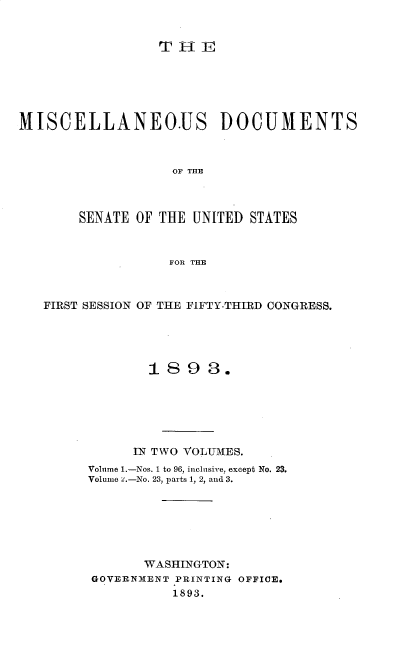 handle is hein.usccsset/usconset33008 and id is 1 raw text is: 


TH-iE


MISCELLANEO.US DOCUMENTS



                   OF THE



       SENATE OF THE UNITED STATES



                  FOR THE



   FIRST SESSION OF THE FIFTY-THIRD CONGRESS.





                1893.






              IN TWO VOLUMES.
        Volume 1.-Nos. 1 to 96, inclusive, except No. 23.
        Volume z.-No. 23, parts 1, 2, and 3.







               WASHINGTON:
         GOVERNMENT PRINTING OFFICE.
                   1893.



