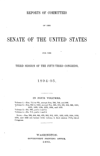 handle is hein.usccsset/usconset33169 and id is 1 raw text is: 




              REPORTS OF COMMITTEES





                          OF THE






SENATE OF THE UNITED STATES





                          FOR THE


THIRD   SESSION OF THE  FIFTY-THIRD  CONGRESS.






                 1894-95.







             IN  FOUR  VOLUMES.

Volume 1.-Nos. 711 to 831, except Nos. 760, 769, and 808.
Volume 2.-Nos. 832 to 1049, except Nos. 865, 875, 932, 952, 986, 1021,
          1022, 1023, 1024, 1033, 1034, and 1035.
Volume 3.-No. 986, parts 1 and 2.
Volume 4.-No. 7t0, parts 1 and 2.
NOTE.-NOs. 769, 808, 865, 875, 932, 952, 1021, 1022, 1023, 1024, 1033,
1034, and 1035 are bound with volume 2, first session Fifty-third
Congress.






                WASHINGTON:
          GOVERNMENT  PRINTING OFFICE.
                     1895.


