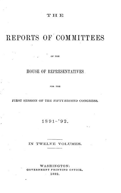 handle is hein.usccsset/usconset33352 and id is 1 raw text is: 


THE


REPORTS OF COMMITTEES




                OF THE




       HOUSE OF REPRESENTATIVES



                FOR THE


FIRST SESSION OF THE FIFTY-SECOND CONGRESS.





           18 91-'92.





      IN TWELVE  VOLUMES.





          WASHINGTON:
     GOVERNMENT PRINTING OFFICE,
              1892.


