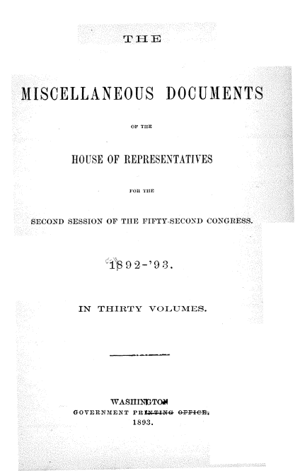 handle is hein.usccsset/usconset33432 and id is 1 raw text is: 



T II E


MISCELLANEOUS DOCUMENTS


                 OF THE



        HOUSE OF REPRESENTATIVES


                FOR THE



 SECOND SESSION OF THE FIFTY-SECOND CONGRESS.




             19  2 -'93.




         IN THIRTY VOLUMES.










              WASITINGTOM
        GOVERNIENT PR1U4AN GT-P+e6B
                 1893.


