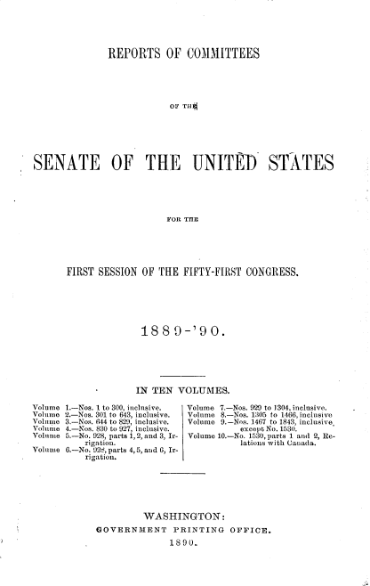 handle is hein.usccsset/usconset33483 and id is 1 raw text is: 





               REPORTS OF COMMITTEES





                           OF TiiI*







SENATE         OF     THE      UNITED         STATES





                          FOR THE


FIRST SESSION OF THE FIFTY-FIRST CONGRESS.







               1889-'90.






               IN TEN VOLUMES.


1.-Nos. 1 to 300, inclusive.
2.-Nos. 301 to 643, inclusive.
3.-Nos. 644 to 829, inclusive.
4.-Nos. 830 to 927, inclusive.
5.-No. 928, parts 1, 2, and 3, Ir-
    rigation.
6.-No. 92 , parts 4,5, and 6, Ir-
    rigation.


Volume 7.-Nos. 929 to 1304, inclusive.
Volume 8.-Nos. 1305 to 1466, inclusive
Volume 9.-Nos. 1467 to 1843, inclusive.
           except No. 1530.
Volume 10.-No. 1530, parts 1 and 2, Re-
           lations with Canuada.


         WASHINGTON:
GOVERNMENT PRINTING OFFICE.
               1890.


Volume
Volume
Volume
Volume
Volume

Volume



