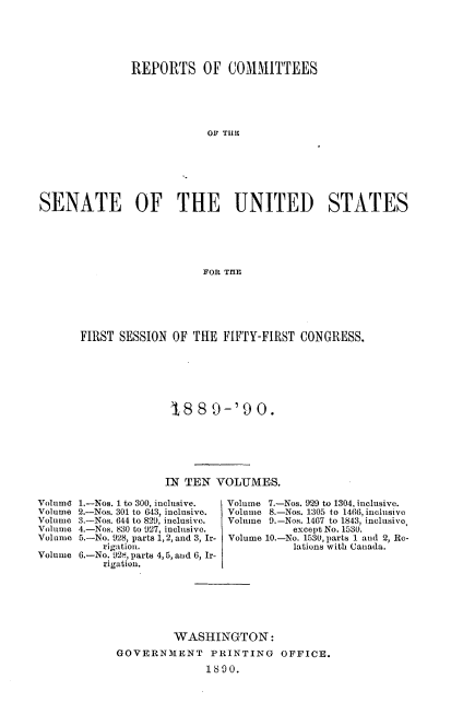 handle is hein.usccsset/usconset33484 and id is 1 raw text is: 





               REPORTS OF COMMITTEES





                           OF TIlE







SENATE OF THE UNITED STATES





                          FOR THE


FIRST SESSION OF THE FIFTY-FIRST CONGRESS.






               1.8 8 9-'90.






               IN TEN VOLUMES.


1.-Nos. 1 to 300, inclusive.
2.-Nos. 301 to 643, inclusive.
3.-Nos. 644 to 829, inclusive.
4.-Nos. 830 to 927, inclusive.
5.-No. 928, parts 1, 2, and 3, Ir-
    rigation.
6. -No. 92t, parts 4, 5, and 6, Ir-
    rigation.


Volume 7.-Nos. 929 to 1304, inclusive.
Volume 8.-Nos. 1305 to 1466, inclusive
Volume 9.-Nos. 1467 to 1843, inclusive,
           except No. 1530.
Volume 10.-No. 1530, parts 1 and 2, Re-
           lations with Canada.


         WASHINGTON:
GOVERNMENT PRINTING OFFICE.
              1890.


Volume
Volume
Volume
Volume
Volume

Volume


