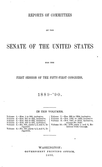 handle is hein.usccsset/usconset33485 and id is 1 raw text is: 





               REPORTS OF COMMITTEES





                           o1 THE







SENATE OF THE UNITED STATES





                          FOR THE


FIRST SESSION OF THE FIFTY-FIRST CONGRESS.







               1889-'90.






               IN TEN VOLUMES.


1.-Nos. 1 to 300, inclusive.
2.-Nos. 301 to 643, inclusive.
3.-Nos. 644 to 829, inclusive.
4.-Nds. 830 to 927, inclusive.
5.-No. 928, parts 1, 2, and 3, Ir-
    rigation.
6.-No. 92 , parts 4, 5, and 6, Ir-
    rigation.


Volume 7.-Nos. 929 to 1304, inclusive.
Volume 8.-Nos. 1305 to 1466, inclusive
Volume 9.-Nos. 1467 to 1843, inclusive,
           except No. 1530.
Volume 10.-No. 1530, parts 1 and 2, Re-
           lations with Cana~a.


         WASHINGTON:
GOVERNMENT PRINTING OFFICE.
              1890.


Volume
Volume
Volume
Volme
Volume

Volume


