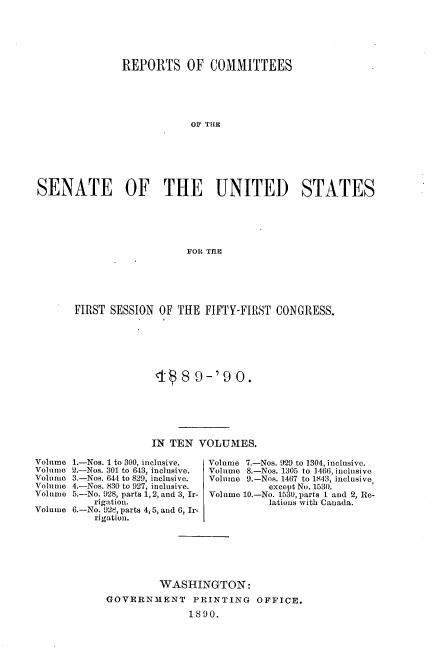 handle is hein.usccsset/usconset33486 and id is 1 raw text is: 






               REPORTS OF COMMITTEES





                           OF THE







SENATE OF THE UNITED                           STATES






                          FOR TI E


FIRST SESSION       OF THE FIFTY-FIRST CONGRESS.







               4-  8 9-'9 0.






               IN TEN VOLUMES.

1.-Nos. 1 to 300, inclusive.    Volume 7.-Nos. 929 to 1304, inclusive.
2.-Nos. 301 to 643, inclusive.  Volume 8.-Nos. 1305 to 1466, inclusive
3.-Nos. 644 to 829, inclusive.   Volume 9.-Nos. 1467 to 1843, inclusive,
4.-Nos. 830 to 927, inclusive.     except No. 1530.
5.-No. 928, parts 1, 2, and 3, Ir-  Volume 10.-No. 1530, parts 1 and 2, Re-
    rigation.                      lations with Canada.
6.-No. 92t, parts 4, 5, and 6, Ir-
    rigation.







               WASHINGTON:

      GOVERNMENT PRINTING OFFICE.

                     1890.


Volume
Volume
Volume
Volume
Volume
Volume


