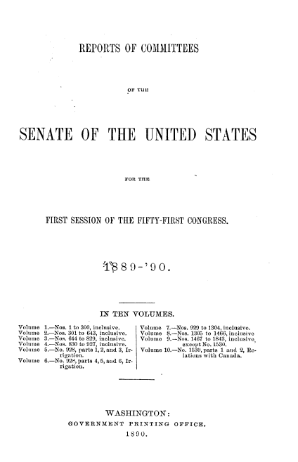 handle is hein.usccsset/usconset33487 and id is 1 raw text is: 






               REPORTS OF COMMITTEES





                           OF THE







SENATE          OF    THE       UNITED         STATES






                           FOR TIIE


FIRST SESSION OF THE FIFTY-FIRST CONGRESS.







               -r, 8 9-, 9 0.






               IN TEN VOLUMES.

1.-Nos. 1 to 300, inclusive.    Volume 7.-Nos. 929 to 1304, inclusive.
2.-Nos. 301 to 643, inclusive.  Volume 8.-Nos. 1305 to 1466, inclusive
3.-Nos. 644 to 829, inclusive.  Volume 9.-Nos. 1467 to 1843, inclusive,
4.-Nos. 830 to 927, inclusive.     except No. 1530.
5.-No. 928, parts 1,2, and 3, Ir-  Volume 10.-No. 1530, parts 1 and 2, Rec-
    rigation.                      lations with Canada.
6.-No. 92q, parts 4,5, and 6, Ir-
    rigation.






               WASHINGTON:
      GOVERNMENT     PRINTING    OFFICE.

                     1890.


Volume
Volume
Volume
Volume
Volume

Volume


