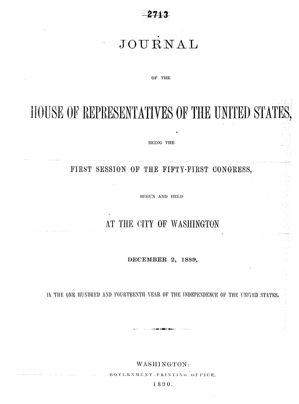 handle is hein.usccsset/usconset33488 and id is 1 raw text is: 
-47A-3~


                     JOURNAL



                            OF THtE




11OUSE OF REPRESENTATIVES OF THE UNITED STATES,



                           BEING THE


     FIRST SESSION       OF THE FIFTY-FIRST CONGRESS,



                      BEGUN AND HELD



              AT THE CITY OF WASHINGTON




                   DEC M  E- 2, 1889,




IN TIHE ONE HIINDIEI AND FOURTEENTH YEAR OF THE INDEPENDENCE OF TlE IN!iElD STATES.









                     WASHIN GTON:
               (Ou I1R  N NI' PV  IN f I N  (    P ,I CIE,

                         1890.


