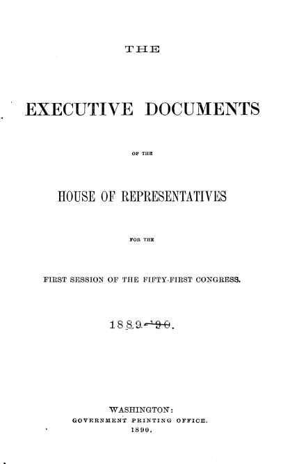 handle is hein.usccsset/usconset33490 and id is 1 raw text is: 




T 1E


EXECUTIVE DOCUMENTS




                OF THE




     HOUSE OF REPRESENTATIVES




                FOR THE


FIRST SESSION OF THE FIFTY-FIRST CONGRESS.




          :1 8  8- 9_- - .










          WASHINGTON:
    GOVERNMENT PRINTING OFFICE.
             1890.


