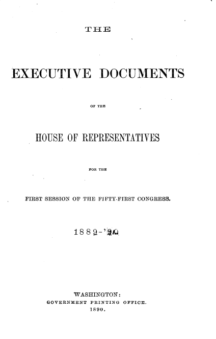 handle is hein.usccsset/usconset33491 and id is 1 raw text is: 



TME


EXECUTIVE DOCUMENTS




                OF THE




     HOUSE OF REPRESENTATIVES




                FOR THE


FIRST SESSION OF THE FIFTY-FIRST CONGRESS.















          WASHINGTON:
    GOVERNMENT PRINTING OFFICE.
             1890.


