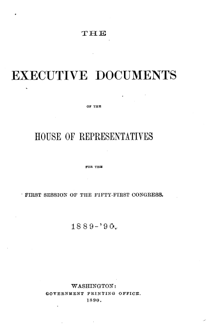 handle is hein.usccsset/usconset33492 and id is 1 raw text is: 




TIlE


EXECUTIVE DOCUMENTS



                OF THE




     HOUSE OF REPRESENTATIVES



                FOR THn


 FIRST SESSION OF THE FIFTY-FIRST CONGRESS.




           188 9-'9 Cv.-









           WASHINGTON:
     GOVERNMENT PRINTING OFFICV.
              1890.


