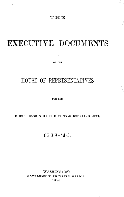 handle is hein.usccsset/usconset33493 and id is 1 raw text is: 



TIE


EXECUTIVE DOCUMENTS




                OF TUB




     HOUSE OF REPRESENTATIVES




                FOR THE


FIRST SESSION OF THE FIFTY-FIRST CONGRESS.




          1889-'90.









          WASHINGTON:
    GOVERNM1ENT PRINTING OFFICE.
             1890.


