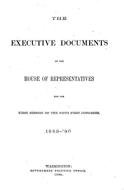 handle is hein.usccsset/usconset33494 and id is 1 raw text is: 



TEE


EXECUTIVE DOCUMENTS




                OF THE




     HOUSE OF REPRESENTATIVES




                FOR THE


FIRST SESSION OF THE FIFTY-FIRST CONGRESS.




          1 8 8_9-'9.. O










          WASHINGTON:
    GOVERNMENT PRINTING OFFICE.
             1890.


