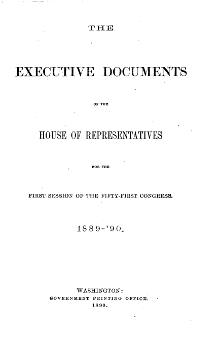 handle is hein.usccsset/usconset33495 and id is 1 raw text is: 



THE


EXECUTIVE DOCUMENTS




                OF THE




     HOUSE OF REPRESENTATIVES




                FOR THE


FIRST SESSION OF THE FIFTY-FIRST CONGRESS.




          1889-' 90.










          WASHINGTON:
    GOVERNMENT PRINTING OFFICE.
             1890.


