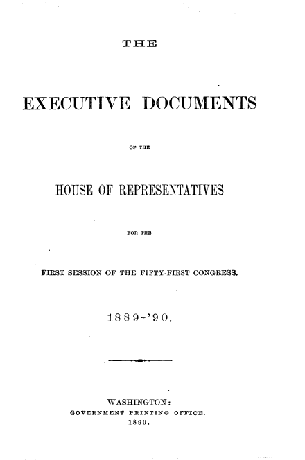 handle is hein.usccsset/usconset33497 and id is 1 raw text is: 



TIlE


EXECUTIVE DOCUMENTS




                OF TIlE




     HOUSE OF REPRESENTATIVES




                FOR THE


FIRST SESSION OF THE FIFTY-FIRST CONGRESS.




          1889-'90.


      WASHINGTON:
GOVERNMENT PRINTING OFFICE.
         1890.


