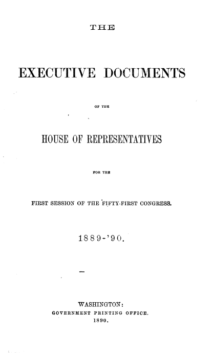 handle is hein.usccsset/usconset33498 and id is 1 raw text is: 


THE


EXECUTIVE DOCUMENTS




                OF TIE




     HOUSE OF REPRESENTATIVES




               FOR THE


FIRST SESSION OF THE FIFTY-FIRST CONGRESS.





          18891'90.









          WASHINGTON:
    GOVERNMENT PRINTING OFFICE.
             1890.


