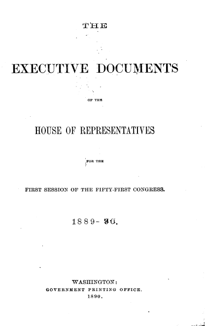 handle is hein.usccsset/usconset33500 and id is 1 raw text is: 


               T E{IE






EXECUTIVE DOCUMENTS




                OF TIlE




     HOUSE OF REPRESENTATIVES




                FOR THE


FIRST SESSION OF THE FIFTY-FIRST CONGRESS.




          1889- 90









          WASHINGTON:
     GOVERNMENT PRINTING OFFICE.
             1890.


