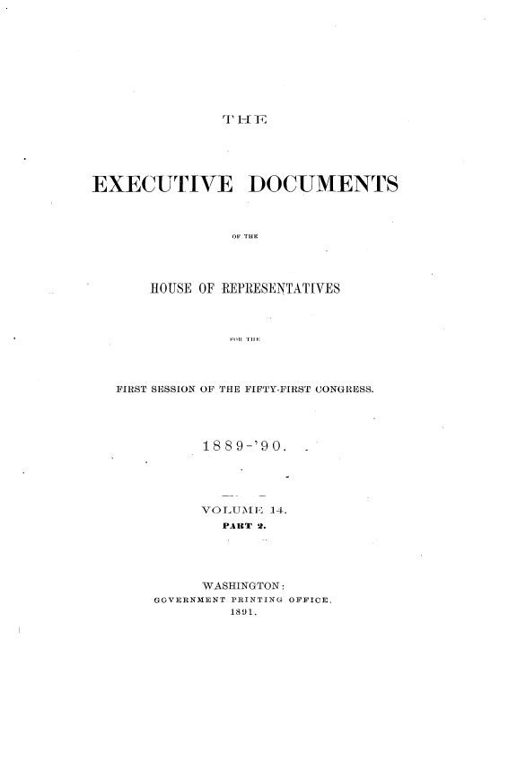 handle is hein.usccsset/usconset33502 and id is 1 raw text is: 










r1 HE _F


EXECUTIVE DOCUMENTS




                OF THE




       HOUSE OF -REPRESENTATIVES




                 F Ii I'


FIRST SESSION OF THE FIFTY-FIRST CONGRESS.





          1889-'90.





          VOL UMEl 14.
            PART 2.





          WASHINGTON:
    GOVERNMENT PRINTING OFFICE,
             1891.


