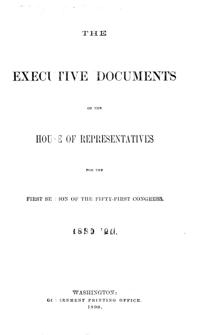 handle is hein.usccsset/usconset33503 and id is 1 raw text is: 




T IH E


EXEC(I FIVE DOCUMENTS




                 OF THEu





     HOI  B OF REPRESENTATIVES




                FOR THE


FIRST SE ION OF THE FliFTY-FIRST CONGRESS.
















          WASHINGTON:
     GC RNMENT PRINTING OFFICE,
              1 890.


