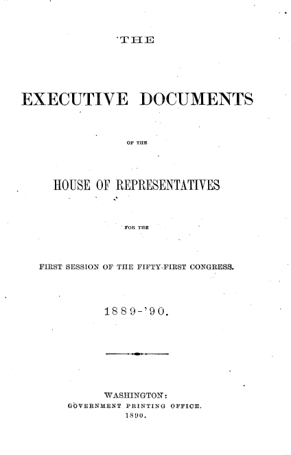 handle is hein.usccsset/usconset33504 and id is 1 raw text is: 



               THE







EXECUTIVE DOCUMENTS




                OF THE





     HOUSE OF REPRESENTATIVES




                FOR THE


FIRST SESSION OF THE FIFTY-FIRST CONGRESS.





          188 9-'90.


     WASHINGTON:
GOVERNMENT PRINTING OFFICE.
         1890.


